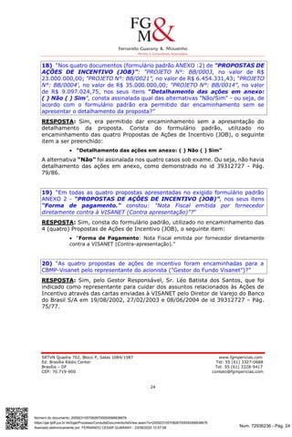 Num. 72936236 - Pág. 24
Assinado eletronicamente por: FERNANDO CESAR GUARANY - 23/09/2020 10:57:08
https://pje.tjdft.jus.br:443/pje/Processo/ConsultaDocumento/listView.seam?x=20092310570826700000068938676
Número do documento: 20092310570826700000068938676
SRTVN Quadra 702, Bloco P, Salas 1084/1087 www.fgmpericias.com
Ed. Brasília Rádio Center Tel: 55 (61) 3327-0688
Brasília – DF Tel: 55 (61) 3328-9417
CEP: 70.719-900 contato@fgmpericias.com
24
18) “Nos quatro documentos (formulário padrão ANEXO :2) de "PROPOSTAS DE
AÇÕES DE INCENTIVO (JOB)”: "PROJETO N°: BB/0003, no valor de R$
23.000.000,00; "PROJETO N°: BB/0021”, no valor de R$ 6.454.331,43; “PROJETO
N°: BB/0004', no valor de R$ 35.000.000,00; "PROJETO N°: BB/0014", no valor
de R$ 9.097.024,75, nos seus itens "Detalhamento das ações em anexo:
( ) Não ( ) Sim", consta assinalada qual das alternativas "Não/Sim" - ou seja, de
acordo com o formulário padrão era permitido dar encaminhamento sem se
apresentar o detalhamento da proposta?”
RESPOSTA: Sim, era permitido dar encaminhamento sem a apresentação do
detalhamento da proposta. Consta do formulário padrão, utilizado no
encaminhamento das quatro Propostas de Ações de Incentivo (JOB), o seguinte
item a ser preenchido:
 “Detalhamento das ações em anexo: ( ) Não ( ) Sim”
A alternativa “Não” foi assinalada nos quatro casos sob exame. Ou seja, não havia
detalhamento das ações em anexo, como demonstrado no id 39312727 - Pág.
79/86.
19) “Em todas as quatro propostas apresentadas no exigido formulário padrão
ANEXO 2 - “PROPOSTAS DE AÇÔES DE INCENTIVO (JOB)”, nos seus itens
“Forma de pagamento." constou: "Nota Fiscal emitida por fornecedor
diretamente contra à VISANET (Contra apresentação)”?”
RESPOSTA: Sim, consta do formulário padrão, utilizado no encaminhamento das
4 (quatro) Propostas de Ações de Incentivo (JOB), o seguinte item:
 “Forma de Pagamento: Nota Fiscal emitida por fornecedor diretamente
contra a VISANET (Contra-apresentação).”
20) “As quatro propostas de ações de incentivo foram encaminhadas para a
CBMP-Visanet pelo representante do acionista ("Gestor do Fundo Visanet")?”
RESPOSTA: Sim, pelo Gestor Responsável, Sr. Léo Batista dos Santos, que foi
indicado como representante para cuidar dos assuntos relacionados às Ações de
Incentivo através das cartas enviadas à VISANET pelo Diretor de Varejo do Banco
do Brasil S/A em 19/08/2002, 27/02/2003 e 08/06/2004 de id 39312727 – Pág.
75/77.
 