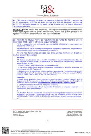 Num. 72936236 - Pág. 25
Assinado eletronicamente por: FERNANDO CESAR GUARANY - 23/09/2020 10:57:08
https://pje.tjdft.jus.br:443/pje/Processo/ConsultaDocumento/listView.seam?x=20092310570826700000068938676
Número do documento: 20092310570826700000068938676
SRTVN Quadra 702, Bloco P, Salas 1084/1087 www.fgmpericias.com
Ed. Brasília Rádio Center Tel: 55 (61) 3327-0688
Brasília – DF Tel: 55 (61) 3328-9417
CEP: 70.719-900 contato@fgmpericias.com
25
21) “As quatro propostas de ações de incentivo - projetos BB/0003, no valor de
R$ 23.300.000,00; BB/0021, no valor de R$ 6.454.331,43; BB/0004, no valor de
R$ 35.000.000,00 e BB/0014, no valor de R$ 9.097.024,75 - foram aprovadas
pela CBMP-Visanet?”
RESPOSTA: Esta Perícia não encontrou, na ampla documentação constante dos
Autos, aprovações formais, pela CBMP-Visanet, acerca das quatro propostas de
ações de incentivos encaminhadas pelo Incentivador BB.
22) “Consta na cláusula "IV.6" do Regulamento do Fundo de incentivo Visanet
(exercícios 2003 e 2004) o trecho a seguir transcrito:
"IV.6 - PAGAMENTO OU REEMBOLSO DAS DESPESAS DECORRENTES DAS AÇÕES DE
INCENTIVO APROVADAS
As despesas com a Ação de Incentivo serão pagas diretamente pela Visanet à(s)empresas(s)
executoras do projeto ou reembolsadas ao Incentivador.";
Consta nos documentos emitidos pela área jurídica do Banco do Brasil, os
trechos a seguir transcritos:
Primeiro:
"4. Acresce que, de acordo com. o item IV, alínea "6", do Regulamento de Constituição e Uso
do Fundo de Incentivo Visanet, as despesas de tais ações ("Ações de Incentivo"), podem ser
pagas de duas formas:
"I. CBMP (Visanet) paga diretamente à empresa executora;
"II. O Banco (incentivador) efetua o pagamento diretamente à empresa executora e é
reembolsado pela CBMP (Visanet).
5. Dessas formas de pagamento, o Banco, esclarece a Consulente, "vem utilizando a primeira
das alternativas acima", ou seja, a Visanet paga diretamente à empresa executora." [Nota
Jurídica DIJUR-COJUR/CONSU n° 004715, de 30/08/04];
Segundo:
3. Nessa última Nota [Nota DICOI 2004/00555, de 23.08.2004], citando a cláusula "IV.6" do
Regulamento do Fundo, indica as duas formas de pagamento das despesas com tais ações de
incentivo, abaixo transcritas, salientando que o Banco utiliza a primeira delas:
I. CBMP (Visanet) paga diretamente à empresa executora;
II. o Banco (incentivador) efetua pagamento diretamente a empresa executora e é
reembolsado pela CBMP (Visanet),".
(...)
14. Pois bem. Pergunta semelhante, com escopo mais abrangente (análise dos aspectos fisco-
tributários), foi dirigida à Unidade Contadoria (DF). Por intermédio da Nota CONTADORIA-
GETRI/PLANO n° 2004/003073, de 27.08.2004, a COGER, em síntese, assim se manifestou:
(...)
 