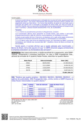 Num. 72936236 - Pág. 26
Assinado eletronicamente por: FERNANDO CESAR GUARANY - 23/09/2020 10:57:08
https://pje.tjdft.jus.br:443/pje/Processo/ConsultaDocumento/listView.seam?x=20092310570826700000068938676
Número do documento: 20092310570826700000068938676
SRTVN Quadra 702, Bloco P, Salas 1084/1087 www.fgmpericias.com
Ed. Brasília Rádio Center Tel: 55 (61) 3327-0688
Brasília – DF Tel: 55 (61) 3328-9417
CEP: 70.719-900 contato@fgmpericias.com
26
Continuação...
b) dentre as alternativas existentes para a utilização dos recursos do fundo, aquela atualmente
adotada pelo banco - que prevê o faturamento pela empresa executora contra a Visanet com
pagamento direto por esta última – é a forma mais benéfica, do ponto de vista fiscal, para a
execução dos gastos com a promoção e divulgação da marca VISA, por meio do Fundo de
Incentivo Visanet, uma vez que evita o trânsito dos recursos pelas empresas do Conglomerado
(item 7 da Nota).". [Parecer DIJUR-COJUR/COTRI n° 81, de 31/08/2004]
Terceiro:
7.1.1.1 Dentre os procedimentos previstos no Regulamento, constam:
a) O incentivador (Banco) deve apresentar ao Comité Gestor, para análise e aprovação,
proposta descrevendo a ação de incentivo, seus propósitos, os resultados e os custo;
b) Após as aprovações técnica e financeira, as despesas com a ação serão pagas diretamente
pela Visanet às empresas executoras do projeto ou reembolsadas ao incentivador,
7.1.1.2 O Banco optou pela forma de pagamento direto, por intermédio da CBMP, à empresa
fornecedora, sem trânsito dos recursos pelo BB.". [Auditoria interna do Banco do Brasil, de
07/12/2005].
Sendo assim, é correto afirmar que a opção adotada pelo incentivador, o
Banco do Brasil, teria sido aquela em que "a CBMP (Visanet) pagava diretamente
à empresa executora" ou fornecedora dos serviços?”
RESPOSTA: Nos casos sob exame, a opção escolhida foi o pagamento, pela CBMP-
Visanet, diretamente à empresa executora, no caso a DNA Propaganda Ltda.,
através da emissão de 4 (quatro) Notas Fiscais, descritas no quadro abaixo:
Nota Fiscal Data da Emissão Valor (R$)
29061 08/05/2003 23.300.000,00
33997 11/11/2003 6.454.331,43
37402 13/02/2004 35.000.000,00
39179 13/05/2004 9.097.024.75
Total 73.851.356.18
23) “Relativo aos quatro projetos - BB/0003, BB/0021, BB/0004, BB/0014 -, a
agência de publicidade, DNA Propaganda Ltda., emitiu contra a CBMP-Visanet as
notas fiscais relacionadas no quadro abaixo:”
 