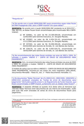 Num. 72936236 - Pág. 27
Assinado eletronicamente por: FERNANDO CESAR GUARANY - 23/09/2020 10:57:08
https://pje.tjdft.jus.br:443/pje/Processo/ConsultaDocumento/listView.seam?x=20092310570826700000068938676
Número do documento: 20092310570826700000068938676
SRTVN Quadra 702, Bloco P, Salas 1084/1087 www.fgmpericias.com
Ed. Brasília Rádio Center Tel: 55 (61) 3327-0688
Brasília – DF Tel: 55 (61) 3328-9417
CEP: 70.719-900 contato@fgmpericias.com
27
“Pergunta-se:”
“a) De acordo com o Laudo 2828/2006-INC quem encaminhou essas notas fiscais
da DNA Propaganda Ltda. para a CBMP-Visanet? Em quais datas?”
RESPOSTA: De acordo com o Laudo 2828/2006-INC constante no id 39312727 –
Pág. 80/122, as Notas Fiscais foram encaminhadas pelo Incentivador BB à CBPM-
Visanet:
a) NF 029061, no valor de R$ 23.300.000,00, encaminhada em
12/05/2003 pelo Gerente Executivo, Sr. Douglas Macedo;
b) NF 033997, no valor de R$ 6.454.331,43, encaminhada em
17/11/2003 pelo Gerente Executivo, Sr. Douglas Macedo;
c) NF 037402, no valor de R$ 35.000.000,00, encaminhada em
04/03/2004 pelo Gerente de Divisão, Sr. Léo Batista dos Santos;
d) NF 039179, no valor de R$ 9.097.024,75, encaminhada em
18/05/2004 pelo Gerente de Divisão, Sr. Léo Batista dos Santos.
“b) No encaminhamento das notas fiscais emitidas nos anos de 2003 e 2004, foi
utilizado o modelo "ANEXO 5 - CARTA DE ENVIO DE DOCUMENTOS PARA
PAGAMENTO"?
RESPOSTA: Sim, no encaminhamento das notas fiscais emitidas nos anos de 2003
e 2004, foi utilizado o modelo "ANEXO 5 - CARTA DE ENVIO DE DOCUMENTOS
PARA PAGAMENTO".
O modelo de carta a que se refere o ANEXO 5 – CARTA DE ENVIO DE DOCUMENTOS
PARA PAGAMENTOS, encontra-se nos Autos em meio magnético (PEN DRIVE,
Documentos Mensalão - Pasta 01, doc. 3 - Pasta Documentos mensalão 15
).
“c) Os documentos "Notas Técnicas" de nºs 2003/1141; 2003/3281; 2004/0251 e
2004/1410 constaram anexados às "Cartas de envio de documentos para
pagamento" (formulário padrão anexo 5, do Regulamento do Fundo Visanet), que
foram encaminhadas à CBMP Visanet, juntamente com as citadas notas fiscais?”
RESPOSTA: A resposta ofertada ao quesito 16.b desta série já menciona que
referidas Notas Técnicas eram documentos de uso interno do Incentivador, razão
pela qual não eram anexadas às cartas de envio de documentos fiscais para
pagamento.
5
Mídias que estavam armazenadas na Secretaria da 20ª Vara Cível, e entregues a este perito conforme expresso
no id 69309206.
 