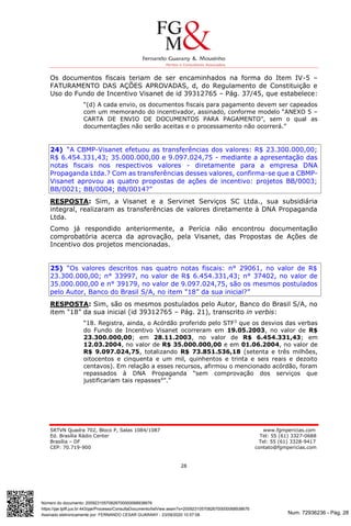 Num. 72936236 - Pág. 28
Assinado eletronicamente por: FERNANDO CESAR GUARANY - 23/09/2020 10:57:08
https://pje.tjdft.jus.br:443/pje/Processo/ConsultaDocumento/listView.seam?x=20092310570826700000068938676
Número do documento: 20092310570826700000068938676
SRTVN Quadra 702, Bloco P, Salas 1084/1087 www.fgmpericias.com
Ed. Brasília Rádio Center Tel: 55 (61) 3327-0688
Brasília – DF Tel: 55 (61) 3328-9417
CEP: 70.719-900 contato@fgmpericias.com
28
Os documentos fiscais teriam de ser encaminhados na forma do Item IV-5 –
FATURAMENTO DAS AÇÕES APROVADAS, d, do Regulamento de Constituição e
Uso do Fundo de Incentivo Visanet de id 39312765 – Pág. 37/45, que estabelece:
“(d) A cada envio, os documentos fiscais para pagamento devem ser capeados
com um memorando do incentivador, assinado, conforme modelo “ANEXO 5 –
CARTA DE ENVIO DE DOCUMENTOS PARA PAGAMENTO”, sem o qual as
documentações não serão aceitas e o processamento não ocorrerá.”
24) “A CBMP-Visanet efetuou as transferências dos valores: R$ 23.300.000,00;
R$ 6.454.331,43; 35.000.000,00 e 9.097.024,75 - mediante a apresentação das
notas fiscais nos respectivos valores - diretamente para a empresa DNA
Propaganda Ltda.? Com as transferências desses valores, confirma-se que a CBMP-
Visanet aprovou as quatro propostas de ações de incentivo: projetos BB/0003;
BB/0021; BB/0004; BB/0014?”
RESPOSTA: Sim, a Visanet e a Servinet Serviços SC Ltda., sua subsidiária
integral, realizaram as transferências de valores diretamente à DNA Propaganda
Ltda.
Como já respondido anteriormente, a Perícia não encontrou documentação
comprobatória acerca da aprovação, pela Visanet, das Propostas de Ações de
Incentivo dos projetos mencionadas.
25) “Os valores descritos nas quatro notas fiscais: n° 29061, no valor de R$
23.300.000,00; n° 33997, no valor de R$ 6.454.331,43; n° 37402, no valor de
35.000.000,00 e n° 39179, no valor de 9.097.024,75, são os mesmos postulados
pelo Autor, Banco do Brasil S/A, no item "18” da sua inicial?”
RESPOSTA: Sim, são os mesmos postulados pelo Autor, Banco do Brasil S/A, no
item "18” da sua inicial (id 39312765 – Pág. 21), transcrito in verbis:
“18. Registra, ainda, o Acórdão proferido pelo STF3
que os desvios das verbas
do Fundo de Incentivo Visanet ocorreram em 19.05.2003, no valor de R$
23.300.000,00; em 28.11.2003, no valor de R$ 6.454.331,43; em
12.03.2004, no valor de R$ 35.000.000,00 e em 01.06.2004, no valor de
R$ 9.097.024,75, totalizando R$ 73.851.536,18 (setenta e três milhões,
oitocentos e cinquenta e um mil, quinhentos e trinta e seis reais e dezoito
centavos). Em relação a esses recursos, afirmou o mencionado acórdão, foram
repassados à DNA Propaganda “sem comprovação dos serviços que
justificariam tais repasses4
”.”
 