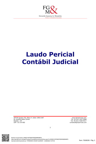 Num. 72936236 - Pág. 2
Assinado eletronicamente por: FERNANDO CESAR GUARANY - 23/09/2020 10:57:08
https://pje.tjdft.jus.br:443/pje/Processo/ConsultaDocumento/listView.seam?x=20092310570826700000068938676
Número do documento: 20092310570826700000068938676
SRTVN Quadra 702, Bloco P, Salas 1084/1087 www.fgmpericias.com
Ed. Brasília Rádio Center Tel: 55 (61) 3327-0688
Brasília – DF Tel: 55 (61) 3328-9417
CEP: 70.719-900 contato@fgmpericias.com
2
Laudo Pericial
Contábil Judicial
 