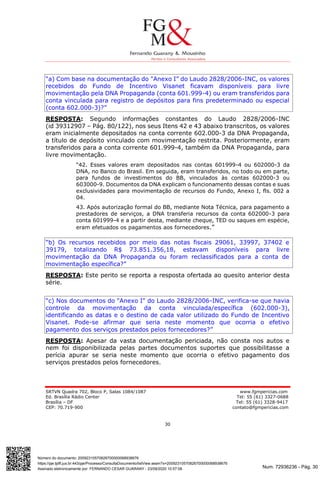 Num. 72936236 - Pág. 30
Assinado eletronicamente por: FERNANDO CESAR GUARANY - 23/09/2020 10:57:08
https://pje.tjdft.jus.br:443/pje/Processo/ConsultaDocumento/listView.seam?x=20092310570826700000068938676
Número do documento: 20092310570826700000068938676
SRTVN Quadra 702, Bloco P, Salas 1084/1087 www.fgmpericias.com
Ed. Brasília Rádio Center Tel: 55 (61) 3327-0688
Brasília – DF Tel: 55 (61) 3328-9417
CEP: 70.719-900 contato@fgmpericias.com
30
“a) Com base na documentação do "Anexo I” do Laudo 2828/2006-INC, os valores
recebidos do Fundo de Incentivo Visanet ficavam disponíveis para livre
movimentação pela DNA Propaganda (conta 601.999-4) ou eram transferidos para
conta vinculada para registro de depósitos para fins predeterminado ou especial
(conta 602.000-3)?”
RESPOSTA: Segundo informações constantes do Laudo 2828/2006-INC
(id 39312907 – Pág. 80/122), nos seus Itens 42 e 43 abaixo transcritos, os valores
eram inicialmente depositados na conta corrente 602.000-3 da DNA Propaganda,
a título de depósito vinculado com movimentação restrita. Posteriormente, eram
transferidos para a conta corrente 601.999-4, também da DNA Propaganda, para
livre movimentação.
“42. Esses valores eram depositados nas contas 601999-4 ou 602000-3 da
DNA, no Banco do Brasil. Em seguida, eram transferidos, no todo ou em parte,
para fundos de investimentos do BB, vinculados às contas 602000-3 ou
603000-9. Documentos da DNA explicam o funcionamento dessas contas e suas
exclusividades para movimentação de recursos do Fundo, Anexo I, fls. 002 a
04.
43. Após autorização formal do BB, mediante Nota Técnica, para pagamento a
prestadores de serviços, a DNA transferia recursos da conta 602000-3 para
conta 601999-4 e a partir desta, mediante cheque, TED ou saques em espécie,
eram efetuados os pagamentos aos fornecedores.”
“b) Os recursos recebidos por meio das notas fiscais 29061, 33997, 37402 e
39179, totalizando R$ 73.851.356,18, estavam disponíveis para livre
movimentação da DNA Propaganda ou foram reclassificados para a conta de
movimentação específica?”
RESPOSTA: Este perito se reporta a resposta ofertada ao quesito anterior desta
série.
“c) Nos documentos do "Anexo I" do Laudo 2828/2006-INC, verifica-se que havia
controle da movimentação da conta vinculada/específica (602.000-3),
identificando as datas e o destino de cada valor utilizado do Fundo de Incentivo
Visanet. Pode-se afirmar que seria neste momento que ocorria o efetivo
pagamento dos serviços prestados pelos fornecedores?”
RESPOSTA: Apesar da vasta documentação periciada, não consta nos autos e
nem foi disponibilizada pelas partes documentos suportes que possibilitasse a
perícia apurar se seria neste momento que ocorria o efetivo pagamento dos
serviços prestados pelos fornecedores.
 