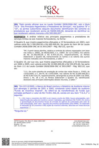 Num. 72936236 - Pág. 32
Assinado eletronicamente por: FERNANDO CESAR GUARANY - 23/09/2020 10:57:08
https://pje.tjdft.jus.br:443/pje/Processo/ConsultaDocumento/listView.seam?x=20092310570826700000068938676
Número do documento: 20092310570826700000068938676
SRTVN Quadra 702, Bloco P, Salas 1084/1087 www.fgmpericias.com
Ed. Brasília Rádio Center Tel: 55 (61) 3327-0688
Brasília – DF Tel: 55 (61) 3328-9417
CEP: 70.719-900 contato@fgmpericias.com
32
29) “Está correto afirmar que no Laudo Contábil 2828/2006-INC, sob o título
“IV.8 - Dos Principais Pagamentos a Prestadores de Serviços", nos quadros "8" e
"10", os peritos subscritores daquele documento identificaram tão somente os
prestadores que receberam acima de R$500.000,00, deixando de identificar os
que receberam valores menores a R$ 500.000,00?”
RESPOSTA: A análise relativa aos principais pagamentos a prestadores de
serviços limitou-se aos maiores fornecedores, na forma:
O Quadro 8, que mostra pagamentos efetuados a 15 fornecedores em 2003, com
valores entre R$ 3.390.000,00 e R$ 600.000,00, faz parte do Item 84 do Laudo
Contábil 2828/2006-INC de id 39312907 - Pág. 80/122, que diz:
“84. A partir dessa planilha, relativa a controle de valores repassados com base
nas notas n. 29061, de 08/05/2003, e n. 33997, de 11/11/2003, nos valores
de R$ 23.300.000,00 e R$ 6.454.331,43, respectivamente, os Peritos
elaboraram o Quadro 08, transcrevendo os nomes e os valores dos quinze
maiores indicados como fornecedores, a saber.”
O Quadro 10, por sua vez, que mostra pagamentos efetuados a 16 fornecedores
em 2004 e 2005, com valores entre R$ 10.000.000,00 e R$ 530.872,60, faz parte
do Item 111 do Laudo Contábil 2828/2006-INC id 39312907 - Pág. 80/122, que
diz:
“111. Em outra planilha de prestação de contas das notas fiscais n. 37402, de
13/02/2004, e n. 39179, de 13/05/2004, nos valores de R$ 35.000.000,00 e
de R$ 9.097.024,75, respectivamente, abrangendo os anos de 2004 e de 2005,
Anexo I, fls. 28 a 47, os Peritos elaboraram o Quadro 10, identificando
dezesseis das principais destinações desses recursos, a saber.”
30) “Em 07/12/2005, o Banco do Brasil concluiu o Relatório de Auditoria interna
que abrangeu o período de 2001 a 2005, constando como objeto da auditoria
"Fundo de Incentivo Visanet". Ao referir-se às transferências do Fundo que
somadas perfazem o valor de R$ 73.851.356,18, consta em seu item "7.6.4,1" o
seguinte:
"(...) Em maio e novembro de 2003 e em março a junho de 2004, houve antecipações, sem
especificação das ações de incentivo a serem realizadas, que totalizam R$ 73.851 mil, contra
a apresentação de documentos fiscais de emissão de agência de publicidade pelo valor de
cada antecipação. Este valor, segundo documentos apresentados pela DIMAC, foi destinado
à realização de 93 (noventa e três) ações de incentivo distintas, descritas em notas técnicas
específicas.".”
“Pergunta-se:”
 