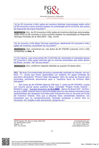 Num. 72936236 - Pág. 33
Assinado eletronicamente por: FERNANDO CESAR GUARANY - 23/09/2020 10:57:08
https://pje.tjdft.jus.br:443/pje/Processo/ConsultaDocumento/listView.seam?x=20092310570826700000068938676
Número do documento: 20092310570826700000068938676
SRTVN Quadra 702, Bloco P, Salas 1084/1087 www.fgmpericias.com
Ed. Brasília Rádio Center Tel: 55 (61) 3327-0688
Brasília – DF Tel: 55 (61) 3328-9417
CEP: 70.719-900 contato@fgmpericias.com
33
“a) As 93 (noventa e três) ações de incentivo distintas mencionadas estão entre
os 99 (noventa e nove) eventos listados na contestação (às fls 214/218, dos autos)
do Requerido Henrique Pizzolato?”
RESPOSTA: Sim. As 93 (noventa e três) ações de incentivo distintas mencionadas
estão entre os 99 (noventa e nove) eventos listados na contestação do Requerido
Henrique Pizzolato de id 39312872 - Pág. 14/18.
“b) As noventa e três Notas Técnicas específicas, detalhando 93 (noventa e três)
ações de incentivo, encontram-se nos autos?”
RESPOSTA: Sim, encontram-se, nos Autos da AP 470/MG (volumes 119 a 129)
constantes no Doc. 4.
“c) Os valores, cuja soma perfaz R$ 73.851356,18, destinados à realização dessas
93 (noventa e três) ações distintas são os mesmos postulados pelo Autor Banco
do Brasil, no item "18" da sua inicial?”
RESPOSTA: Sim, conforme resposta ofertada ao quesito 25 desta série.
31) “No Auto Circunstanciado da busca e apreensão realizada na Visanet, em seu
item "7", consta que foram apreendidos um relatório em papel timbrado do
escritório advocatício "Pinheiro Neto Advogados" além de cartas da Visanet para
acionistas solicitando documentos para a "auditoria fiscal do Pinheiro Neto
Advogado”
Nos autos da AP 470/MG (Apenso 430 item 7, autos da AP 470/MG), consta
um resumo parcial dessa auditoria fiscal, intitulado "Projeto Fundo Visanet –
Relatório Legal - Sumário Executivo de 9.2.2006 - Banco do Brasil S/A". Verifica-
se que a CBMP-Visanet busca a documentação para fins dos efeitos tributários para
dedutibilidade das despesas incorridas pela Companhia com os recursos do Fundo
de Incentivo Visanet. Para que a despesa fosse considerada dedutível, era
necessário que na campanha/evento realizado constasse a marca Visa ou
Ourocard. Em relação a este documento, pergunta-se:”
 