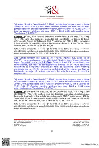 Num. 72936236 - Pág. 34
Assinado eletronicamente por: FERNANDO CESAR GUARANY - 23/09/2020 10:57:08
https://pje.tjdft.jus.br:443/pje/Processo/ConsultaDocumento/listView.seam?x=20092310570826700000068938676
Número do documento: 20092310570826700000068938676
SRTVN Quadra 702, Bloco P, Salas 1084/1087 www.fgmpericias.com
Ed. Brasília Rádio Center Tel: 55 (61) 3327-0688
Brasília – DF Tel: 55 (61) 3328-9417
CEP: 70.719-900 contato@fgmpericias.com
34
“a) Nesse "Sumário Executivo de 9.2.2006", apresentado em papel com o timbre
"PINHEIRO NETO ADVOGADOS", estão descritos eventos dos anos 2003 e 2004,
patrocinados com o Fundo de Incentivo Visanet, com o valor de R$ 73.851.356,18?
Quantos eventos relativos aos anos 2003 e 2004 estão relacionados nesse
"Sumário de 9.2.2006”?”
RESPOSTA: Sim, este Sumário Executivo, de 09/02/2006 (id 39312770 - Pág.
111/117), trata das despesas realizadas sob solicitação do Banco do Brasil
referentes às faturas emitidas pela DNA Propaganda em 2003 e 2004, com vistas
à determinação de sua dedutibilidade das bases de cálculo do IRPJ e CSL da CBMP-
Visanet, com o valor de R$ 73.851.356,18.
Este Sumário apresenta 15 eventos (8 de 2003 e 7 de 2004) cujas despesas foram
consideradas indedutíveis. A dedutibilidade ficou condicionada à apresentação de
documentação faltante (id 39312770 - Pág. 111/117).
32) “Consta também nos autos da AP 470/MG (Apenso 408, autos da AP
470/MG), um segundo resumo parcial intitulado "Projeto Fundo Visanet - Relatório
Legal - Sumário Executivo de 7.3.2006 - Banco do Brasil S/A", encaminhado pela
CBMP-Visanet, por meio de correspondência dirigida ao Sr. Paulo Bonzanini,
Conselheiro da Companhia Brasileira de Meios de Pagamento (CBMP-Visanet),
constando que o referido documento confidencial ainda estava em fase de
finalização, ou seja, não estava concluído. Em relação a esses documentos,
Pergunta-se:”
“a) Nesse "Sumário Executivo de 7.3.2006", apresentado em papel com o timbre
da Consultoria "PINHEIRO NETO ADVOGADOS", estão descritos eventos dos anos
2003 e 2004, patrocinados com o Fundo de Incentivo Visanet, com o valor de R$
73.851.356,18? Quantos eventos relativos aos anos 2003 e 2004 estão
relacionados nesse "Sumário de 7.3.2006"?”.
RESPOSTA: Este Sumário Executivo, de 07/03/2006 (id 39312770 – Pág. 123 e
id 39312779 – Pág. 1/3), também trata das despesas realizadas sob solicitação do
Banco do Brasil referentes às faturas emitidas pela DNA Propaganda em 2003 e
2004, com vistas à determinação de sua dedutibilidade das bases de cálculo do
IRPJ e CSL da CBMP-Visanet, com o valor de R$ 73.851.356,18.
Este Sumário apresenta 10 eventos (4 de 2003 e 6 de 2004) cujas despesas foram
consideradas indedutíveis. A dedutibilidade ficou condicionada à apresentação de
documentação faltante.
 