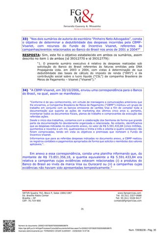 Num. 72936236 - Pág. 35
Assinado eletronicamente por: FERNANDO CESAR GUARANY - 23/09/2020 10:57:08
https://pje.tjdft.jus.br:443/pje/Processo/ConsultaDocumento/listView.seam?x=20092310570826700000068938676
Número do documento: 20092310570826700000068938676
SRTVN Quadra 702, Bloco P, Salas 1084/1087 www.fgmpericias.com
Ed. Brasília Rádio Center Tel: 55 (61) 3327-0688
Brasília – DF Tel: 55 (61) 3328-9417
CEP: 70.719-900 contato@fgmpericias.com
35
33) “Nos dois sumários de autoria do escritório "Pinheiro Neto Advogados", consta
o objetivo de determinar a dedutibilidade das despesas incorridas pela CBMP-
Visanet, com recursos do Fundo de Incentivo Visanet, referentes às
campanhas/eventos relacionados ao Banco do Brasil nos anos de 2001 a 2004?”
RESPOSTA: Sim, este foi o objetivo estabelecido em ambos os sumários, assim
descrito no item 1 de ambos (id 39312770 e id 39312779):
“1. O presente sumário executivo é relativo ás despesas realizadas sob
solicitação do Banco do Brasil referentes ás faturas emitidas pela DNA
Propaganda Ltda. em 2003 e 2004, com vistas à determinação de sua
dedutibilidade das bases de cálculo do imposto de renda (“IRPJ”) e da
contribuição social sobre o lucro líquido (“CSL”) da companhia Brasileira de
Meios de Pagamento – Visanet (“Visanet”).”
34) “A CBMP-Visanet, em 30/10/2006, enviou uma correspondência para o Banco
do Brasil, na qual, assim se manifestou:
"Conforme é de seu conhecimento, em virtude de mensagens e comunicações anteriores que
lhe enviamos, a Companhia Brasileira de Meios de Pagamento ("CBMF") instituiu um grupo de
trabalho em conjunto com os bancos emissores de cartões Visa a fim de compilar toda a
documentação que suporta as ações de marketing dos últimos cinco anos e, portanto,
inventariar todos os documentos fiscais, planos de trabalho e comprovantes da execução das
referidas ações.
Desde o início dos trabalhos, contamos com a colaboração dos Senhores de forma que grande
parte da documentação foi devidamente organizada e relacionada. No entanto, identificamos
que as despesas indicadas no documento anexo, no valor de R$ 5.591.433,84 (cinco milhões,
quinhentos e noventa e um mil, quatrocentos e trinta e três e oitenta e quatro centavos) não
foram comprovadas, tendo em vista os objetivos e premissas que norteiam o Fundo de
Incentivo Visanet.
Informamos que para as referidas despesas indicadas no documento anexo, a CBMP realizou
os registros contábeis e pagamentos apropriados de forma que solicita o reembolso dos valores
aplicáveis.".
Em anexo a essa correspondência, consta uma planilha informando que, do
montante de R$ 73.851.356,18, a quantia equivalente a R$ 5.591.433,84 era
relativa a campanhas cujas evidências estavam relacionadas (i) a produtos do
Banco do Brasil ao invés da marca Visa ou Ourocard ou (ii) a campanhas cujas
evidências não haviam sido apresentadas tempestivamente.”
 