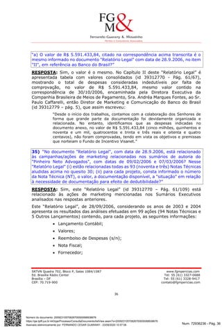 Num. 72936236 - Pág. 36
Assinado eletronicamente por: FERNANDO CESAR GUARANY - 23/09/2020 10:57:08
https://pje.tjdft.jus.br:443/pje/Processo/ConsultaDocumento/listView.seam?x=20092310570826700000068938676
Número do documento: 20092310570826700000068938676
SRTVN Quadra 702, Bloco P, Salas 1084/1087 www.fgmpericias.com
Ed. Brasília Rádio Center Tel: 55 (61) 3327-0688
Brasília – DF Tel: 55 (61) 3328-9417
CEP: 70.719-900 contato@fgmpericias.com
36
“a) O valor de R$ 5.591.433,84, citado na correspondência acima transcrita é o
mesmo informado no documento "Relatório Legal" com data de 28.9.2006, no item
"II", em referência ao Banco do Brasil?”
RESPOSTA: Sim, o valor é o mesmo. No Capítulo II deste “Relatório Legal” é
apresentada tabela com valores consolidados (id 39312770 - Pág. 61/67),
mostrando o total de despesas consideradas indedutíveis por falta de
comprovação, no valor de R$ 5.591.433,84, mesmo valor contido na
correspondência de 30/10/2006, encaminhada pela Diretora Executiva da
Companhia Brasileira de Meios de Pagamento, Sra. Andréa Marques Fontes, ao Sr.
Paulo Caffarelli, então Diretor de Marketing e Comunicação do Banco do Brasil
(id 39312779 – pág. 5), que assim escreveu:
“Desde o início dos trabalhos, contamos com a colaboração dos Senhores de
forma que grande parte da documentação foi devidamente organizada e
relacionada. No entanto, identificamos que as despesas indicadas no
documento anexo, no valor de R$ 5.591.433,84 (cinco milhões, quinhentos e
noventa e um mil, quatrocentos e trinta e três reais e oitenta e quatro
centavos), não foram comprovadas, tendo em vista os objetivos e premissas
que norteiam o Fundo de Incentivo Visanet.”
35) “No documento "Relatório Legal", com data de 28.9.2006, está relacionado
às campanhas/ações de marketing relacionadas nos sumários de autoria do
"Pinheiro Neto Advogados", com datas de 09/02/2006 e 07/03/2006? Nesse
"Relatório Legal" (i) estão relacionadas todas as 93 (noventa e três) Notas Técnicas
aludidas acima no quesito 30; (ii) para cada projeto, consta informado o número
da Nota Técnica (NT), o valor, a documentação disponível, a "situação" em relação
à necessidade de documentação para efeito de dedutibilidade?”
RESPOSTA: Sim, este “Relatório Legal” (id 39312770 – Pág. 61/109) está
relacionado às ações de marketing mencionadas nos Sumários Executivos
analisados nas respostas anteriores.
Este “Relatório Legal”, de 28/09/2006, considerando os anos de 2003 e 2004
apresenta os resultados das análises efetuadas em 99 ações (94 Notas Técnicas e
5 Outros Lançamentos) contendo, para cada projeto, as seguintes informações:
 Lançamento Contábil;
 Valores;
 Reembolso de Despesas (s/n);
 Nota Fiscal;
 Fornecedor;
 