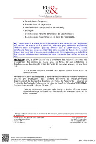 Num. 72936236 - Pág. 37
Assinado eletronicamente por: FERNANDO CESAR GUARANY - 23/09/2020 10:57:08
https://pje.tjdft.jus.br:443/pje/Processo/ConsultaDocumento/listView.seam?x=20092310570826700000068938676
Número do documento: 20092310570826700000068938676
SRTVN Quadra 702, Bloco P, Salas 1084/1087 www.fgmpericias.com
Ed. Brasília Rádio Center Tel: 55 (61) 3327-0688
Brasília – DF Tel: 55 (61) 3328-9417
CEP: 70.719-900 contato@fgmpericias.com
37
 Descrição das Despesas;
 Forma e Data de Pagamento;
 Documentação Comprobatória da Despesa;
 Situação;
 Documentação Faltante para Efeitos de Dedutibilidade;
 Documentação Recomendável em Caso de Fiscalização.
36) “Considerando a avaliação fiscal das despesas efetuadas para as campanhas
dos cartões da marca Visa e Ourocard, efetuada pelo escritório advocatício
"Pinheiro Neto Advogados", pode-se afirmar que a CBMP-Visanet, sendo
beneficiária fiscal das despesas incorridas com recursos do Fundo de Incentivo
Visanet por meio das promoções orientadas pelos Incentivadores, era detentora
dos recursos aplicados nas propagandas para promoção dos cartões da marca
Visa?”
RESPOSTA: Sim, a CBMP-Visanet era a detentora dos recursos aplicados nas
propagandas dos cartões da marca Visa, na forma do que estabelecia o
Regulamento de Constituição e Uso do Fundo de Incentivo Visanet, no seu Item
II.3:
“II.3- A Visanet sempre se manterá como legítima proprietária do Fundo de
Incentivo Visanet.”
Para melhor ilustrar esta resposta, a perícia transcreve trecho de correspondência
enviada em 14/11/2005 pela Diretora Executiva de Desenvolvimento
Organizacional da Companhia Brasileira de Meios de Pagamento – Visanet ao
Presidente da Comissão Parlamentar de Mista de Inquérito “Correios” (PENDRIVE,
Documentos mensalão – Pasta 01, doc. 27
):
“Todos os pagamentos realizados pela Visanet e Servinet têm por origem
recursos legalmente obtidos através da execução das atividades comerciais de
ambas empresas.”
7
Mídias que estavam armazenadas na Secretaria da 20ª Vara Cível, e entregues a este perito conforme expresso
no id 69309206.
 