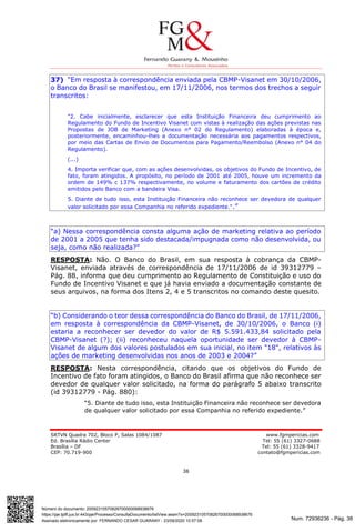 Num. 72936236 - Pág. 38
Assinado eletronicamente por: FERNANDO CESAR GUARANY - 23/09/2020 10:57:08
https://pje.tjdft.jus.br:443/pje/Processo/ConsultaDocumento/listView.seam?x=20092310570826700000068938676
Número do documento: 20092310570826700000068938676
SRTVN Quadra 702, Bloco P, Salas 1084/1087 www.fgmpericias.com
Ed. Brasília Rádio Center Tel: 55 (61) 3327-0688
Brasília – DF Tel: 55 (61) 3328-9417
CEP: 70.719-900 contato@fgmpericias.com
38
37) “Em resposta à correspondência enviada pela CBMP-Visanet em 30/10/2006,
o Banco do Brasil se manifestou, em 17/11/2006, nos termos dos trechos a seguir
transcritos:
"2. Cabe inicialmente, esclarecer que esta Instituição Financeira deu cumprimento ao
Regulamento do Fundo de Incentivo Visanet com vistas à realização das ações previstas nas
Propostas de JOB de Marketing (Anexo n° 02 do Regulamento) elaboradas à época e,
posteriormente, encaminhou-lhes a documentação necessária aos pagamentos respectivos,
por meio das Cartas de Envio de Documentos para Pagamento/Reembolso (Anexo n° 04 do
Regulamento).
(...)
4. Importa verificar que, com as ações desenvolvidas, os objetivos do Fundo de Incentivo, de
fato, foram atingidos. A propósito, no período de 2001 até 2005, houve um incremento da
ordem de 149% c 137% respectivamente, no volume e faturamento dos cartões de crédito
emitidos pelo Banco com a bandeira Visa.
5. Diante de tudo isso, esta Instituição Financeira não reconhece ser devedora de qualquer
valor solicitado por essa Companhia no referido expediente.".”
“a) Nessa correspondência consta alguma ação de marketing relativa ao período
de 2001 a 2005 que tenha sido destacada/impugnada como não desenvolvida, ou
seja, como não realizada?”
RESPOSTA: Não. O Banco do Brasil, em sua resposta à cobrança da CBMP-
Visanet, enviada através de correspondência de 17/11/2006 de id 39312779 –
Pág. 88, informa que deu cumprimento ao Regulamento de Constituição e uso do
Fundo de Incentivo Visanet e que já havia enviado a documentação constante de
seus arquivos, na forma dos Itens 2, 4 e 5 transcritos no comando deste quesito.
“b) Considerando o teor dessa correspondência do Banco do Brasil, de 17/11/2006,
em resposta à correspondência da CBMP-Visanet, de 30/10/2006, o Banco (i)
estaria a reconhecer ser devedor do valor de R$ 5.591.433,84 solicitado pela
CBMP-Visanet (?); (ii) reconheceu naquela oportunidade ser devedor à CBMP-
Visanet de algum dos valores postulados em sua inicial, no item "18", relativos às
ações de marketing desenvolvidas nos anos de 2003 e 2004?”
RESPOSTA: Nesta correspondência, citando que os objetivos do Fundo de
Incentivo de fato foram atingidos, o Banco do Brasil afirma que não reconhece ser
devedor de qualquer valor solicitado, na forma do parágrafo 5 abaixo transcrito
(id 39312779 - Pág. 880):
“5. Diante de tudo isso, esta Instituição Financeira não reconhece ser devedora
de qualquer valor solicitado por essa Companhia no referido expediente.”
 