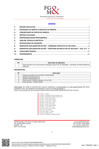 Num. 72936236 - Pág. 3
Assinado eletronicamente por: FERNANDO CESAR GUARANY - 23/09/2020 10:57:08
https://pje.tjdft.jus.br:443/pje/Processo/ConsultaDocumento/listView.seam?x=20092310570826700000068938676
Número do documento: 20092310570826700000068938676
SRTVN Quadra 702, Bloco P, Salas 1084/1087 www.fgmpericias.com
Ed. Brasília Rádio Center Tel: 55 (61) 3327-0688
Brasília – DF Tel: 55 (61) 3328-9417
CEP: 70.719-900 contato@fgmpericias.com
3
SUMÁRIO
1. RESUMO DOS AUTOS .......................................................................................................... 4
2. EXPOSIÇÃO DO OBJETO E OBJETIVO DA PERÍCIA................................................................ 5
3. COMUNICAÇÃO DO INÍCIO DA PERÍCIA .............................................................................. 5
4. MÉTODO UTILIZADO .......................................................................................................... 6
5. RESPONSABILIDADE PROFISSIONAL .................................................................................. 6
6. ANÁLISE TÉCNICA/CIENTÍFICA .......................................................................................... 7
7. METODOLOGIA DE APURAÇÃO ............................................................................................ 8
8. RESPOSTAS AOS QUESITOS DO RÉU – HENRIQUE PIZZOLATO ID 39312929 ........................10
9. RESPOSTAS AOS QUESITOS DO RÉU - CRISTIANO DE MELLO PAZ ID 39312947 – Pág. 2/3 ..40
10. CONCLUSÃO TÉCNICA........................................................................................................42
11. ENCERRAMENTO ...............................................................................................................44
APÊNDICES:
Nº Descrição do Apêndice
1
Demonstrativo dos Documentos Analisados para Fins de Validação - Extraídos da Mídia Eletrônica
ARQ_CD
DOCUMENTOS:
Nº Descrição
1 Atas de reunião de 12/11/2019 e 06/02/2020
2 Quadro Demonstrativo A
3 Quadro Demonstrativo B
4 Autos da AP 470/MG (volumes 119 a 129)
5 Nota Jurídica – DIJUR-COJUR
Observação: Em razão do tamanho dos arquivos magnéticos os documentos 1 a 5 do Laudo Pericial não foram
juntados no PJe, mas poderão ser acessados no drive cujo link de acesso é:
https://drive.google.com/drive/folders/1B2UdTodPsFsLx6OnmpRUz7QyQC3whcv0?usp=sharing
 