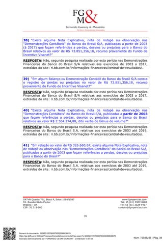 Num. 72936236 - Pág. 39
Assinado eletronicamente por: FERNANDO CESAR GUARANY - 23/09/2020 10:57:08
https://pje.tjdft.jus.br:443/pje/Processo/ConsultaDocumento/listView.seam?x=20092310570826700000068938676
Número do documento: 20092310570826700000068938676
SRTVN Quadra 702, Bloco P, Salas 1084/1087 www.fgmpericias.com
Ed. Brasília Rádio Center Tel: 55 (61) 3327-0688
Brasília – DF Tel: 55 (61) 3328-9417
CEP: 70.719-900 contato@fgmpericias.com
39
38) “Existe alguma Nota Explicativa, nota de rodapé ou observação nas
"Demonstrações Contábeis" do Banco do Brasil S/A, publicadas a partir de 2003
(à 2017) que façam referências a perdas, desvios ou prejuízos para o Banco do
Brasil relativos ao valor de RS 73.851,356,18, recurso proveniente do Fundo de
Incentivo Visanet?”
RESPOSTA: Não, segundo pesquisa realizada por esta perícia nas Demonstrações
Financeiras do Banco do Brasil S/A relativas aos exercícios de 2003 a 2017,
extraídas do site: ri.bb.com.br/informações-financeiras/central-de-resultados/.
39) “Em algum Balanço ou Demonstração Contábil do Banco do Brasil S/A consta
o registro de perdas ou prejuízos no valor de R$ 73.851,356,18, recurso
proveniente do Fundo de Incentivo Visanet?”
RESPOSTA: Não, segundo pesquisa realizada por esta perícia nas Demonstrações
Financeiras do Banco do Brasil S/A relativas aos exercícios de 2003 a 2017,
extraídas do site: ri.bb.com.br/informações-financeiras/central-de-resultados/.
40) “Existe alguma Nota Explicativa, nota de rodapé ou observação nas
"Demonstrações Contábeis" do Banco do Brasil S/A, publicadas a partir de 2003
que façam referências a perdas, desvios ou prejuízos para o Banco do Brasil
relativos ao valor R$ 2.504.274,88, dito verba de bônus de volume?”
RESPOSTA: Não, segundo pesquisa realizada por esta perícia nas Demonstrações
Financeiras do Banco do Brasil S.A. relativas aos exercícios de 2003 até 2019,
extraídas do site: ri.bb.com.br/informações-financeiras/central-de-resultados/.
41) “Em relação ao valor de RS 326.660,67, existe alguma Nota Explicativa, nota
de rodapé ou observação nas "Demonstrações Contábeis" do Banco do Brasil S/A,
publicadas a partir de 2003 que façam referências a perdas, desvios ou prejuízos
para o Banco do Brasil?”
RESPOSTA: Não, segundo pesquisa realizada por esta perícia nas Demonstrações
Financeiras do Banco do Brasil S.A. relativas aos exercícios de 2003 até 2019,
extraídas do site: ri.bb.com.br/informações-financeiras/central-de-resultados/.
 