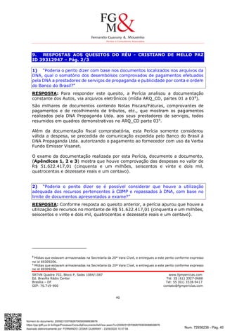 Num. 72936236 - Pág. 40
Assinado eletronicamente por: FERNANDO CESAR GUARANY - 23/09/2020 10:57:08
https://pje.tjdft.jus.br:443/pje/Processo/ConsultaDocumento/listView.seam?x=20092310570826700000068938676
Número do documento: 20092310570826700000068938676
SRTVN Quadra 702, Bloco P, Salas 1084/1087 www.fgmpericias.com
Ed. Brasília Rádio Center Tel: 55 (61) 3327-0688
Brasília – DF Tel: 55 (61) 3328-9417
CEP: 70.719-900 contato@fgmpericias.com
40
9. RESPOSTAS AOS QUESITOS DO RÉU - CRISTIANO DE MELLO PAZ
ID 39312947 – Pág. 2/3
1) “Poderia o perito dizer com base nos documentos localizados nos arquivos da
DNA, qual o somatório dos desembolsos comprovados de pagamentos efetuados
pela DNA a prestadores de serviços de propaganda e publicidade por conta e ordem
do Banco do Brasil?”
RESPOSTA: Para responder este quesito, a Perícia analisou a documentação
constante dos Autos, via arquivos eletrônicos (mídia ARQ_CD, partes 01 a 038
).
São milhares de documentos contendo Notas Fiscais/Faturas, comprovantes de
pagamentos e de recolhimento de tributos, etc., que mostram os pagamentos
realizados pela DNA Propaganda Ltda. aos seus prestadores de serviços, todos
resumidos em quadros demonstrativos no ARQ_CD parte 039
.
Além da documentação fiscal comprobatória, esta Perícia somente considerou
válida a despesa, se precedida de comunicação expedida pelo Banco do Brasil à
DNA Propaganda Ltda. autorizando o pagamento ao fornecedor com uso da Verba
Fundo Emissor Visanet.
O exame da documentação realizada por esta Perícia, documento a documento,
(Apêndices 1, 2 e 3) mostra que houve comprovação das despesas no valor de
R$ 51.622.417,01 (cinquenta e um milhões, seiscentos e vinte e dois mil,
quatrocentos e dezessete reais e um centavo).
2) “Poderia o perito dizer se é possível considerar que houve a utilização
adequada dos recursos pertencentes à CBMP e repassados à DNA, com base no
limite de documentos apresentados a exame?”
RESPOSTA: Conforme resposta ao quesito anterior, a perícia apurou que houve a
utilização de recursos no montante de R$ 51.622.417,01 (cinquenta e um milhões,
seiscentos e vinte e dois mil, quatrocentos e dezessete reais e um centavo).
8
Mídias que estavam armazenadas na Secretaria da 20ª Vara Cível, e entregues a este perito conforme expresso
no id 69309206.
9
Mídias que estavam armazenadas na Secretaria da 20ª Vara Cível, e entregues a este perito conforme expresso
no id 69309206.
 