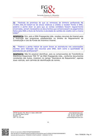 Num. 72936236 - Pág. 41
Assinado eletronicamente por: FERNANDO CESAR GUARANY - 23/09/2020 10:57:08
https://pje.tjdft.jus.br:443/pje/Processo/ConsultaDocumento/listView.seam?x=20092310570826700000068938676
Número do documento: 20092310570826700000068938676
SRTVN Quadra 702, Bloco P, Salas 1084/1087 www.fgmpericias.com
Ed. Brasília Rádio Center Tel: 55 (61) 3327-0688
Brasília – DF Tel: 55 (61) 3328-9417
CEP: 70.719-900 contato@fgmpericias.com
41
3) “Partindo da premissa de que as remessas de dinheiro perfazendo R$
73.851.356,18 tratam-se de ativos relativos a crédito a receber frente à DNA,
poderia o perito dizer se para que as contas contábeis fossem regularmente
encerradas, seriam necessários os documentos que comprovassem os pagamentos
feitos pela DNA a título de fomento à atividade de cartões de credito com a marca
VISA?”
RESPOSTA: Sim, pois a DNA Propaganda Ltda. recebeu recursos da Visanet para
a execução dos programas estabelecidos no âmbito do Regulamento de
Constituição e Uso do Fundo de Incentivo Visanet.
4) “Poderia o perito indicar de quem foram as assinaturas nas autorizações
escritas para liberação dos recursos pela DNA, bem como a quantidade de
assinaturas por profissional?”
RESPOSTA: Não foi possível identificar, pois os comprovantes de Transferência
Eletrônica Disponíveis TED “E” da DNA Propaganda Ltda., conforme documentos
constantes dos Autos, mostram no campo “Assinatura do Requerente”, apenas
duas rubricas, sem carimbo de identificação de nomes.
 