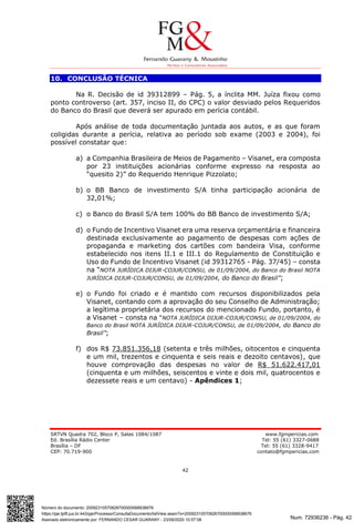 Num. 72936236 - Pág. 42
Assinado eletronicamente por: FERNANDO CESAR GUARANY - 23/09/2020 10:57:08
https://pje.tjdft.jus.br:443/pje/Processo/ConsultaDocumento/listView.seam?x=20092310570826700000068938676
Número do documento: 20092310570826700000068938676
SRTVN Quadra 702, Bloco P, Salas 1084/1087 www.fgmpericias.com
Ed. Brasília Rádio Center Tel: 55 (61) 3327-0688
Brasília – DF Tel: 55 (61) 3328-9417
CEP: 70.719-900 contato@fgmpericias.com
42
10. CONCLUSÃO TÉCNICA
Na R. Decisão de id 39312899 – Pág. 5, a ínclita MM. Juíza fixou como
ponto controverso (art. 357, inciso II, do CPC) o valor desviado pelos Requeridos
do Banco do Brasil que deverá ser apurado em perícia contábil.
Após análise de toda documentação juntada aos autos, e as que foram
coligidas durante a perícia, relativa ao período sob exame (2003 e 2004), foi
possível constatar que:
a) a Companhia Brasileira de Meios de Pagamento – Visanet, era composta
por 23 instituições acionárias conforme expresso na resposta ao
“quesito 2)” do Requerido Henrique Pizzolato;
b) o BB Banco de investimento S/A tinha participação acionária de
32,01%;
c) o Banco do Brasil S/A tem 100% do BB Banco de investimento S/A;
d) o Fundo de Incentivo Visanet era uma reserva orçamentária e financeira
destinada exclusivamente ao pagamento de despesas com ações de
propaganda e marketing dos cartões com bandeira Visa, conforme
estabelecido nos itens II.1 e III.1 do Regulamento de Constituição e
Uso do Fundo de Incentivo Visanet (id 39312765 - Pág. 37/45) – consta
na “NOTA JURÍDICA DIJUR-COJUR/CONSU, de 01/09/2004, do Banco do Brasil NOTA
JURÍDICA DIJUR-COJUR/CONSU, de 01/09/2004, do Banco do Brasil”;
e) o Fundo foi criado e é mantido com recursos disponibilizados pela
Visanet, contando com a aprovação do seu Conselho de Administração;
a legítima proprietária dos recursos do mencionado Fundo, portanto, é
a Visanet – consta na “NOTA JURÍDICA DIJUR-COJUR/CONSU, de 01/09/2004, do
Banco do Brasil NOTA JURÍDICA DIJUR-COJUR/CONSU, de 01/09/2004, do Banco do
Brasil”;
f) dos R$ 73.851.356,18 (setenta e três milhões, oitocentos e cinquenta
e um mil, trezentos e cinquenta e seis reais e dezoito centavos), que
houve comprovação das despesas no valor de R$ 51.622.417,01
(cinquenta e um milhões, seiscentos e vinte e dois mil, quatrocentos e
dezessete reais e um centavo) - Apêndices 1;
 