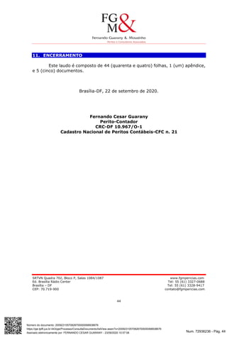 Num. 72936236 - Pág. 44
Assinado eletronicamente por: FERNANDO CESAR GUARANY - 23/09/2020 10:57:08
https://pje.tjdft.jus.br:443/pje/Processo/ConsultaDocumento/listView.seam?x=20092310570826700000068938676
Número do documento: 20092310570826700000068938676
SRTVN Quadra 702, Bloco P, Salas 1084/1087 www.fgmpericias.com
Ed. Brasília Rádio Center Tel: 55 (61) 3327-0688
Brasília – DF Tel: 55 (61) 3328-9417
CEP: 70.719-900 contato@fgmpericias.com
44
11. ENCERRAMENTO
Este laudo é composto de 44 (quarenta e quatro) folhas, 1 (um) apêndice,
e 5 (cinco) documentos.
Brasília-DF, 22 de setembro de 2020.
Fernando Cesar Guarany
Perito-Contador
CRC-DF 10.967/O-1
Cadastro Nacional de Peritos Contábeis-CFC n. 21
 