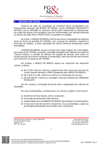 Num. 72936236 - Pág. 4
Assinado eletronicamente por: FERNANDO CESAR GUARANY - 23/09/2020 10:57:08
https://pje.tjdft.jus.br:443/pje/Processo/ConsultaDocumento/listView.seam?x=20092310570826700000068938676
Número do documento: 20092310570826700000068938676
SRTVN Quadra 702, Bloco P, Salas 1084/1087 www.fgmpericias.com
Ed. Brasília Rádio Center Tel: 55 (61) 3327-0688
Brasília – DF Tel: 55 (61) 3328-9417
CEP: 70.719-900 contato@fgmpericias.com
4
1. RESUMO DOS AUTOS
Trata-se de ação de Liquidação de Sentença Penal Condenatória por
Arbitramento ajuizada pelo BANCO DO BRASIL contra HENRIQUE PIZZOLATO E
OUTROS, para a definição do quantum devido pelos Requeridos ao Requerente,
em razão dos danos e ele causados, tudo em conformidade com decisão proferida
no âmbito da Ação Penal 470/MG (STF), transitada em julgado.
Na Inicial, o BANCO DO BRASIL afirma que busca a liquidação da sentença
penal na forma do Acórdão AP 470/MG, com o escopo de viabilizar, mediante a
execução do julgado, a justa reparação dos danos materiais perpetrados pelos
Executados.
O BANCO DO BRASIL instruiu a Inicial com cópia integral, em meio digital,
dos Autos da AP 470/MG, contendo o Acórdão prolatado pelo Plenário do Supremo
Tribunal Federal, a certidão de trânsito em julgado da decisão, bem assim os
laudos periciais que deram substrato à condenação, além dos demais documentos
que instruíram os autos da AP 470/MG.
Em síntese, o BANCO DO BRASIL espera ser ressarcido dos seguintes
valores, à época:
a) R$ 73.851.356,18, relativos a pagamentos sem causa dos recursos do
Fundo Visanet efetuado à DNA Propaganda pelo BANCO DO BRASIL;
b) R$ 2.504.274, 88, relativos ao bônus ou bonificação de volume;
c) R$ 326.660,67, relativos a vantagem indevida recebida por HENRIQUE
PIZZOLATO.
Por fim, solicita a nomeação de perito para a elaboração dos cálculos de
liquidação.
Em suas Contestações, os Requeridos, em resumo, alegam, entre outros:
a) Ausência de título líquido, certo e exequível;
b) Prescrição da pretensão indenizatória;
c) Ilegitimidade ativa do BANCO DO BRASIL para pleitear as indenizações;
d) O valor do Fundo de Incentivo Visanet foi, em sua totalidade, usado nas
promoções/publicidades dos Cartões Visa e OuroCard.
 