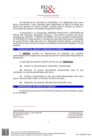 Num. 72936236 - Pág. 5
Assinado eletronicamente por: FERNANDO CESAR GUARANY - 23/09/2020 10:57:08
https://pje.tjdft.jus.br:443/pje/Processo/ConsultaDocumento/listView.seam?x=20092310570826700000068938676
Número do documento: 20092310570826700000068938676
SRTVN Quadra 702, Bloco P, Salas 1084/1087 www.fgmpericias.com
Ed. Brasília Rádio Center Tel: 55 (61) 3327-0688
Brasília – DF Tel: 55 (61) 3328-9417
CEP: 70.719-900 contato@fgmpericias.com
5
Em Decisão de fls. 853/858 (id 39312899), a D. Magistrada fixou como
ponto controverso o valor desviado pelos Requeridos do Banco do Brasil que
deverá ser apurado em perícia contábil, nomeou perito e facultou às partes a
formulação de quesitos e nomeação de assistente técnico.
O Requerente e os Requeridos HENRIQUE PIZZOLATO e CRISTIANO DE
MELLO PAZ indicaram Assistentes Técnicos, e formularam quesitos que foram
devidamente deferidos. O BANCO DO BRASIL formulou quesitos suplementares
(id 54978403) em data posterior à retirada dos autos pelo Perito para a realização
do Laudo Pericial, razão pela qual a D. Magistrada decidiu esperar a entrega do
Laudo Pericial para verificar se haverá necessidade de demandar respostas a novos
quesitos.
2. EXPOSIÇÃO DO OBJETO E OBJETIVO DA PERÍCIA
O OBJETO consiste no oferecimento de respostas aos quesitos
apresentados com o objetivo da apuração do quantum devido pelos Requeridos ao
Requerente.
A realização do presente trabalho pericial tem por OBJETIVO:
a) Analisar os demonstrativos “balancetes” apresentados;
b) Examinar as provas documentais apresentadas pela ré que
justifiquem os valores questionados pelo autor;
c) Verificar a regularidade, ou não, das contas apresentadas, bem como
apurar eventual saldo credor ou devedor em favor do autor;
d) Responder aos quesitos deferidos pela ínclita MM. Juíza.
3. COMUNICAÇÃO DO INÍCIO DA PERÍCIA2
O início da prova pericial foi informado às partes conforme petição juntada
no id 47078855.
2
Art. 474 do CPC.
 