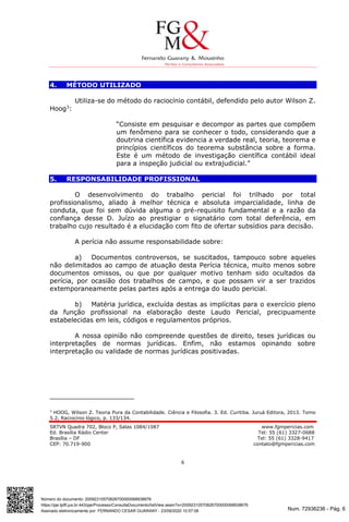 Num. 72936236 - Pág. 6
Assinado eletronicamente por: FERNANDO CESAR GUARANY - 23/09/2020 10:57:08
https://pje.tjdft.jus.br:443/pje/Processo/ConsultaDocumento/listView.seam?x=20092310570826700000068938676
Número do documento: 20092310570826700000068938676
SRTVN Quadra 702, Bloco P, Salas 1084/1087 www.fgmpericias.com
Ed. Brasília Rádio Center Tel: 55 (61) 3327-0688
Brasília – DF Tel: 55 (61) 3328-9417
CEP: 70.719-900 contato@fgmpericias.com
6
4. MÉTODO UTILIZADO
Utiliza-se do método do raciocínio contábil, defendido pelo autor Wilson Z.
Hoog3
:
“Consiste em pesquisar e decompor as partes que compõem
um fenômeno para se conhecer o todo, considerando que a
doutrina científica evidencia a verdade real, teoria, teorema e
princípios científicos do teorema substância sobre a forma.
Este é um método de investigação científica contábil ideal
para a inspeção judicial ou extrajudicial.”
5. RESPONSABILIDADE PROFISSIONAL
O desenvolvimento do trabalho pericial foi trilhado por total
profissionalismo, aliado à melhor técnica e absoluta imparcialidade, linha de
conduta, que foi sem dúvida alguma o pré-requisito fundamental e a razão da
confiança desse D. Juízo ao prestigiar o signatário com total deferência, em
trabalho cujo resultado é a elucidação com fito de ofertar subsídios para decisão.
A perícia não assume responsabilidade sobre:
a) Documentos controversos, se suscitados, tampouco sobre aqueles
não delimitados ao campo de atuação desta Perícia técnica, muito menos sobre
documentos omissos, ou que por qualquer motivo tenham sido ocultados da
perícia, por ocasião dos trabalhos de campo, e que possam vir a ser trazidos
extemporaneamente pelas partes após a entrega do laudo pericial.
b) Matéria jurídica, excluída destas as implícitas para o exercício pleno
da função profissional na elaboração deste Laudo Pericial, precipuamente
estabelecidas em leis, códigos e regulamentos próprios.
A nossa opinião não compreende questões de direito, teses jurídicas ou
interpretações de normas jurídicas. Enfim, não estamos opinando sobre
interpretação ou validade de normas jurídicas positivadas.
3
HOOG, Wilson Z. Teoria Pura da Contabilidade. Ciência e Filosofia. 3. Ed. Curitiba. Juruá Editora, 2013. Tomo
5.2, Raciocínio lógico, p. 133/134.
 