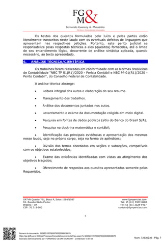 Num. 72936236 - Pág. 7
Assinado eletronicamente por: FERNANDO CESAR GUARANY - 23/09/2020 10:57:08
https://pje.tjdft.jus.br:443/pje/Processo/ConsultaDocumento/listView.seam?x=20092310570826700000068938676
Número do documento: 20092310570826700000068938676
SRTVN Quadra 702, Bloco P, Salas 1084/1087 www.fgmpericias.com
Ed. Brasília Rádio Center Tel: 55 (61) 3327-0688
Brasília – DF Tel: 55 (61) 3328-9417
CEP: 70.719-900 contato@fgmpericias.com
7
Os textos dos quesitos formulados pelo Juízo e pelas partes estão
literalmente transcritos neste laudo com os eventuais defeitos de linguagem que
apresentam nas respectivas petições. Portanto, este perito judicial se
responsabiliza pelas respostas técnicas a eles (quesitos) fornecidas, até o limite
de seu entendimento lógico, decorrente de análise sintática aplicada, quando
necessário, ao texto apresentado.
6. ANÁLISE TÉCNICA/CIENTÍFICA
Os trabalhos foram realizados em conformidade com as Normas Brasileiras
de Contabilidade "NBC TP 01(R1)/2020 - Perícia Contábil e NBC PP 01(R1)/2020 -
Perito Contábil", do Conselho Federal de Contabilidade.
A análise técnica abrange:
 Leitura integral dos autos e elaboração do seu resumo.
 Planejamento dos trabalhos.
 Análise dos documentos juntados nos autos.
 Levantamento e exame da documentação coligida em meio digital.
 Pesquisa em fontes de dados públicos (sítio do Banco do Brasil S/A).
 Pesquisa na doutrina matemática e contábil;
 Identificação das principais evidências e apresentação das mesmas
nesse laudo, seja no próprio corpo, seja na forma de apêndices;
 Divisão dos temas abordados em seções e subseções, compatíveis
com os objetivos estabelecidos;
 Exame das evidências identificadas com vistas ao atingimento dos
objetivos traçados;
 Oferecimento de respostas aos quesitos apresentados somente pelos
Requeridos.
 