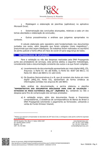 Num. 72936236 - Pág. 8
Assinado eletronicamente por: FERNANDO CESAR GUARANY - 23/09/2020 10:57:08
https://pje.tjdft.jus.br:443/pje/Processo/ConsultaDocumento/listView.seam?x=20092310570826700000068938676
Número do documento: 20092310570826700000068938676
SRTVN Quadra 702, Bloco P, Salas 1084/1087 www.fgmpericias.com
Ed. Brasília Rádio Center Tel: 55 (61) 3327-0688
Brasília – DF Tel: 55 (61) 3328-9417
CEP: 70.719-900 contato@fgmpericias.com
8
 Modelagem e elaboração de planilhas (apêndices) no aplicativo
Microsoft Excel;
 Sistematização das conclusões alcançadas, relativas a cada um dos
temas abordados e elaboração de conclusão;
 Outros procedimentos e análises que julgamos apropriados no
contexto.
O estudo elaborado pelo signatário está fundamentado nos documentos
juntados nos autos, além daqueles que foram coligidos (meio magnético) 4
,
presumindo que eles sejam fidedignos. Os trabalhos foram realizados no escritório
do perito judicial e home office em face do covid-19 para segurança de todos.
7. METODOLOGIA DE APURAÇÃO
Para a validação ou não das despesas realizadas pela DNA Propaganda
junto aos prestadores de serviços, esta perícia adotou a seguinte metodologia,
considerando toda a documentação constante dos autos e as que foram coligidas:
a) Levantamento da documentação apresentada por meio digital ARQ_CD,
Arquivos: i) Parte 01: B1 até B306; ii) Parte 02: B307 até B611; iii)
Parte 03: B612 até B843 e C1 até C210;
b) Os Quadros Demonstrativos A e B, que já constam dos Autos em meio
digital (ARQ_CD, Parte 03), apresentam de forma sintética as
informações contidas nos arquivos B1 até B843.
Após análise da documentação, a perícia elaborou a planilha
“DEMONSTRATIVO DOS DOCUMENTOS ANALISADOS PARA FINS DE VALIDAÇÃO -
EXTRAÍDOS DA MÍDIA ELETRÔNICA ARQ_CD” (Apêndice 1), validando ou não a
despesa para fins de comprovação dos serviços prestados:
a) A validação exigiu, além dos documentos fiscais e financeiros
comprobatórios, a existência de correspondência do Banco do Brasil à
DNA Propaganda solicitando o pagamento ao fornecedor, utilizando a
verba do Fundo Emissor Visanet;
4
Mídias que estavam armazenadas na Secretaria da 20ª Vara Cível, e entregues a este perito conforme expresso
no id 69309206.
 