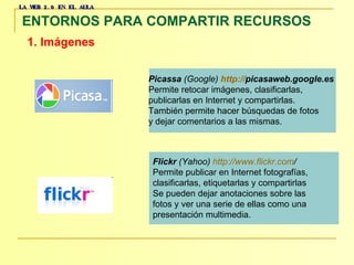 LA WEB 2.0 EN EL AULA ENTORNOS PARA COMPARTIR RECURSOS   1. Imágenes   Picassa  (Google)   http :// picasaweb.google.es   Permite retocar imágenes, clasificarlas,  publicarlas en Internet y compartirlas.  También permite hacer búsquedas de fotos  y dejar comentarios a las mismas.  Flickr  (Yahoo)   http :// www.flickr.com /   Permite publicar en Internet fotografías,  clasificarlas, etiquetarlas y compartirlas  Se pueden dejar anotaciones sobre las  fotos y ver una serie de ellas como una  presentación multimedia.  