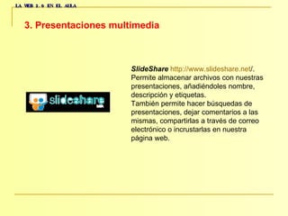 LA WEB 2.0 EN EL AULA 3. Presentaciones multimedia   SlideShare   http :// www.slideshare.net / .  Permite almacenar archivos con nuestras  presentaciones, añadiéndoles nombre,  descripción y etiquetas.  También permite hacer búsquedas de  presentaciones, dejar comentarios a las  mismas, compartirlas a través de correo  electrónico o incrustarlas en nuestra  página web.  