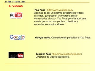LA WEB 2.0 EN EL AULA 4. Vídeos   You Tube  -  http :// www.youtube.com /   Además de ser un enorme directorio de vídeos  gratuitos, que pueden visionarse y enviar  comentarios al autor, You Tube permite abrir una  cuenta personal para publicar, clasificar y  comentar los propios vídeos.  Google video . Con funciones parecidas a You Tube.  Teacher Tube   http :// www.teachertube.com /   Directorio de vídeos educativos.  