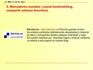 LA WEB 2.0 EN EL AULA 5. Marcadores sociales ( social bookmarking,  compartir enlaces favoritos)   D el.icio.us -  http :// del.icio.us /  Permite guardar on-line  los enlaces preferidos (debidamente etiquetados) y disponer  de ellos y compartirlos desde cualquier ordenador y lugar.  Se pueden clasificar por  etiquetas (tags) y sindicar mediante  un enlace a esta página en nuestro blog.  