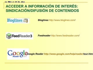 LA WEB 2.0 EN EL AULA ACCEDER A INFORMACIÓN DE INTERÉS:  SINDICACIÓN/DIFUSIÓN DE CONTENIDOS   Bloglines   http :// www.bloglines.com /     Google Reader  http :// www.google.com / help / reader / tour.html     Feedreader   http :// www.feedreader.com /   