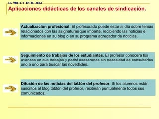 LA WEB 2.0 EN EL AULA Aplicaciones didácticas de los canales de sindicación.   Actualización profesional . El profesorado puede estar al día sobre temas  relacionados con las asignaturas que imparte, recibiendo las noticias e  informaciones en su blog o en su programa agregador de noticias. Seguimiento de trabajos de los estudiantes .  El profesor conocerá los  avances en sus trabajos y podrá asesorarles sin necesidad de consultarlos  uno a uno para buscar las novedades. Difusión de las noticias del tablón del profesor . Si los alumnos están  suscritos al blog tablón del profesor, recibirán puntualmente todos sus  comunicados. 