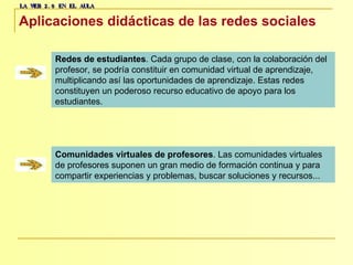 LA WEB 2.0 EN EL AULA Aplicaciones didácticas de las redes sociales   Redes de estudiantes . Cada grupo de clase, con la colaboración del  profesor, se podría constituir en comunidad virtual de aprendizaje,  multiplicando así las oportunidades de aprendizaje. Estas redes  constituyen un poderoso recurso educativo de apoyo para los  estudiantes.  Comunidades virtuales de profesores . Las comunidades virtuales  de profesores suponen un gran medio de formación continua y para  compartir experiencias y problemas, buscar soluciones y recursos... 