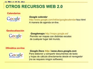 LA WEB 2.0 EN EL AULA OTROS RECURSOS WEB 2.0   Calendarios   Geolocalización   Google calendar   http :// www.google.com / intl /es/ googlecalendar / tour.html   A manera de agenda on-line.    Googlemaps   http :// maps.google.es /   Permite ver mapas con distintas escalas  de cualquier lugar del mundo.  Ofimática on-line     Google Docs  http:// www.docs.google.com   Para elaborar y compartir documentos de texto  y hojas de cálculo directamente desde el navegador  (no se requiere ningún software).  
