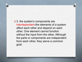O 3. the system’s components are
interdependent-the elements of a system
affect each other and depend on each
other. One element cannot function
without the input from the other. Although
the parts or components are independent
from each other, they serve a common
goal.
 