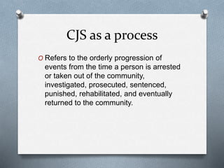 CJS as a process
O Refers to the orderly progression of
events from the time a person is arrested
or taken out of the community,
investigated, prosecuted, sentenced,
punished, rehabilitated, and eventually
returned to the community.
 