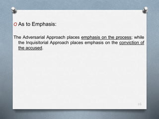 O As to Emphasis:
The Adversarial Approach places emphasis on the process; while
the Inquisitorial Approach places emphasis on the conviction of
the accused.
16
 