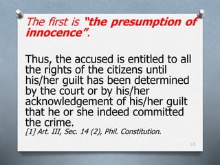 The first is “the presumption of
innocence”.
Thus, the accused is entitled to all
the rights of the citizens until
his/her guilt has been determined
by the court or by his/her
acknowledgement of his/her guilt
that he or she indeed committed
the crime.
[1] Art. III, Sec. 14 (2), Phil. Constitution.
18
 