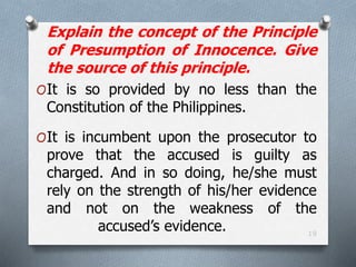 19
Explain the concept of the Principle
of Presumption of Innocence. Give
the source of this principle.
OIt is so provided by no less than the
Constitution of the Philippines.
OIt is incumbent upon the prosecutor to
prove that the accused is guilty as
charged. And in so doing, he/she must
rely on the strength of his/her evidence
and not on the weakness of the
accused’s evidence.
 