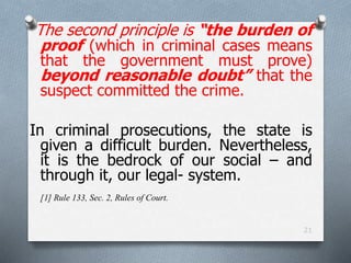 The second principle is “the burden of
proof (which in criminal cases means
that the government must prove)
beyond reasonable doubt” that the
suspect committed the crime.
In criminal prosecutions, the state is
given a difficult burden. Nevertheless,
it is the bedrock of our social – and
through it, our legal- system.
[1] Rule 133, Sec. 2, Rules of Court.
21
 