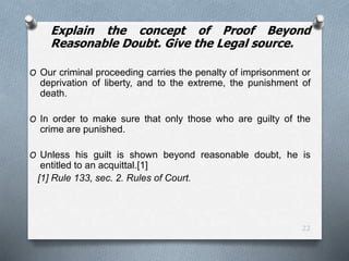22
Explain the concept of Proof Beyond
Reasonable Doubt. Give the Legal source.
O Our criminal proceeding carries the penalty of imprisonment or
deprivation of liberty, and to the extreme, the punishment of
death.
O In order to make sure that only those who are guilty of the
crime are punished.
O Unless his guilt is shown beyond reasonable doubt, he is
entitled to an acquittal.[1]
[1] Rule 133, sec. 2. Rules of Court.
 