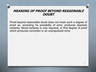 23
MEANING OF PROOF BEYOND REASONABLE
DOUBT
Proof beyond reasonable doubt does not mean such a degree of
proof as, excluding he possibility of error, produces absolute
certainty. Moral certainty is only required, or that degree of proof
which produces conviction in an unprejudiced mind.
 