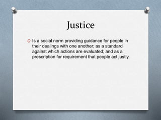 Justice
O Is a social norm providing guidance for people in
their dealings with one another; as a standard
against which actions are evaluated; and as a
prescription for requirement that people act justly.
 