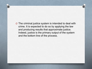 O The criminal justice system is intended to deal with
crime. It is expected to do so by applying the law
and producing results that approximate justice.
Indeed, justice is the primary output of the system
and the bottom line of the process.
 