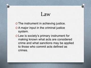 Law
O The instrument in achieving justice.
O A major input in the criminal justice
system.
O Law is society’s primary instrument for
making known what acts are considered
crime and what sanctions may be applied
to those who commit acts defined as
crimes.
 