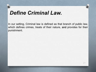 27
Define Criminal Law.
In our setting, Criminal law is defined as that branch of public law,
which defines crimes, treats of their nature, and provides for their
punishment.
 