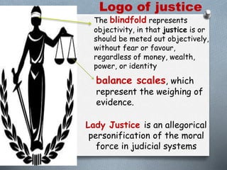 Logo of justice
The blindfold represents
objectivity, in that justice is or
should be meted out objectively,
without fear or favour,
regardless of money, wealth,
power, or identity
balance scales, which
represent the weighing of
evidence.
Lady Justice is an allegorical
personification of the moral
force in judicial systems
 