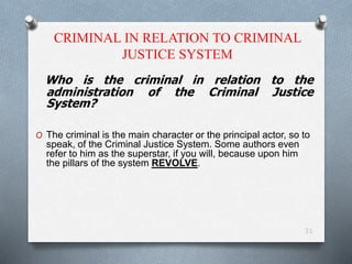 CRIMINAL IN RELATION TO CRIMINAL
JUSTICE SYSTEM
Who is the criminal in relation to the
administration of the Criminal Justice
System?
O The criminal is the main character or the principal actor, so to
speak, of the Criminal Justice System. Some authors even
refer to him as the superstar, if you will, because upon him
the pillars of the system REVOLVE.
31
 
