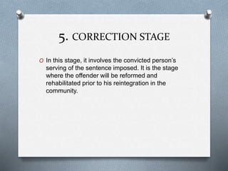 5. CORRECTION STAGE
O In this stage, it involves the convicted person’s
serving of the sentence imposed. It is the stage
where the offender will be reformed and
rehabilitated prior to his reintegration in the
community.
 