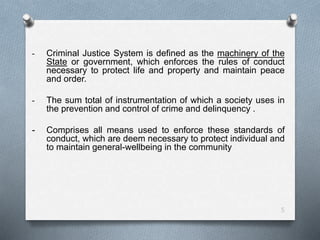 - Criminal Justice System is defined as the machinery of the
State or government, which enforces the rules of conduct
necessary to protect life and property and maintain peace
and order.
- The sum total of instrumentation of which a society uses in
the prevention and control of crime and delinquency .
- Comprises all means used to enforce these standards of
conduct, which are deem necessary to protect individual and
to maintain general-wellbeing in the community
5
 