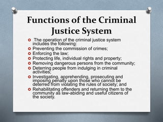 Functions of the Criminal
Justice System
 The operation of the criminal justice system
includes the following:
 Preventing the commission of crimes;
 Enforcing the law;
 Protecting life, individual rights and property;
 Removing dangerous persons from the community;
 Deterring people from indulging in criminal
activities;
 Investigating, apprehending, prosecuting and
imposing penalty upon those who cannot be
deterred from violating the rules of society; and
 Rehabilitating offenders and returning them to the
community as law-abiding and useful citizens of
the society.
 